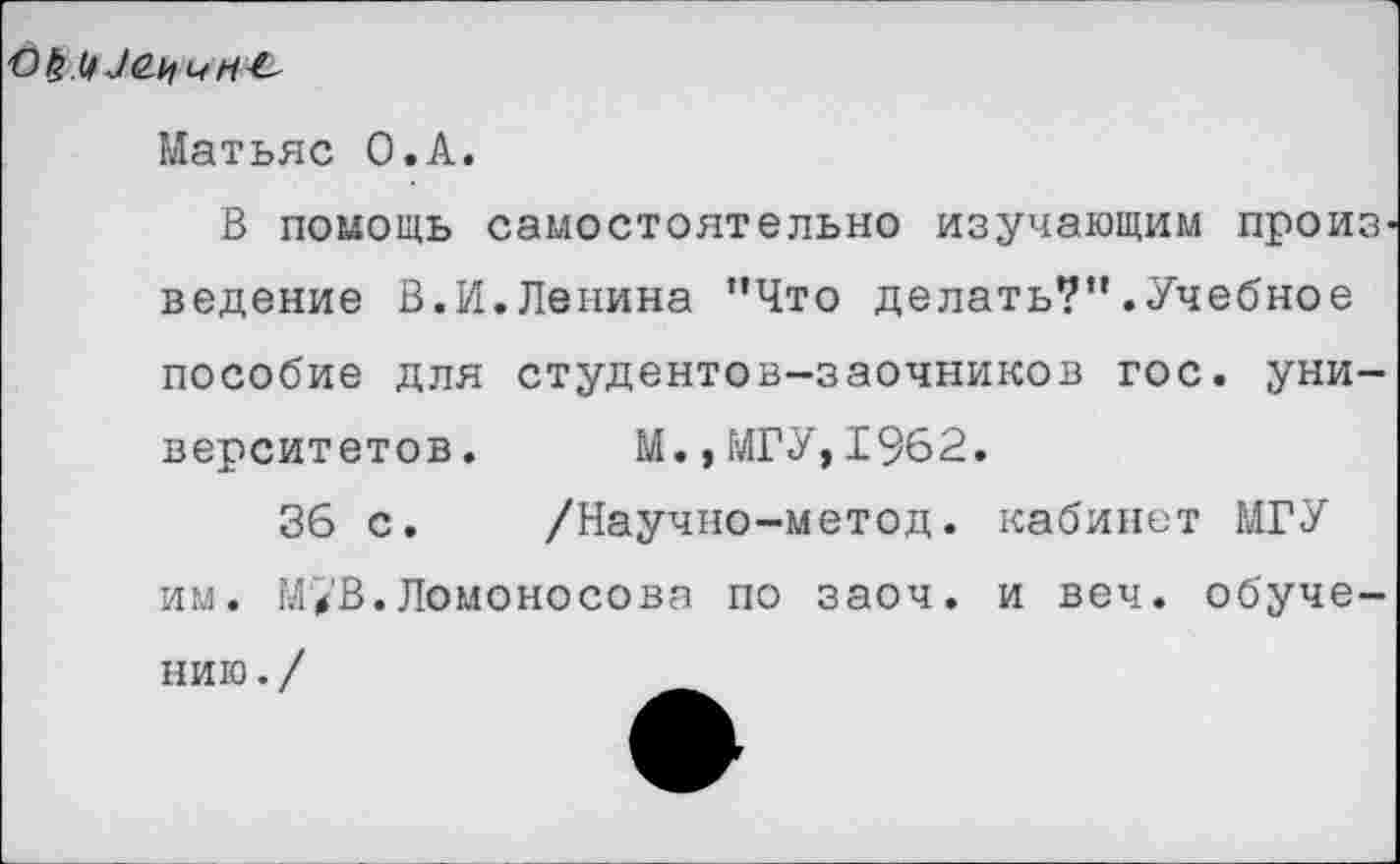 ﻿
Матьяс О.А.
В помощь самостоятельно изучающим произ ведение В.И.Ленина ’’Что делать?”.Учебное
пособие для студентов-заочников гос. университетов. М., МГУ, 1962.
36 с. /Научно-метод. кабинет МГУ им. М/В.Ломоносова по заоч. и веч. обуче
нию./